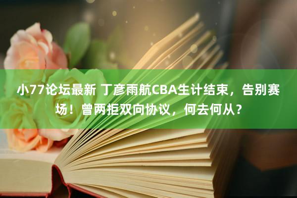 小77论坛最新 丁彦雨航CBA生计结束，告别赛场！曾两拒双向协议，何去何从？