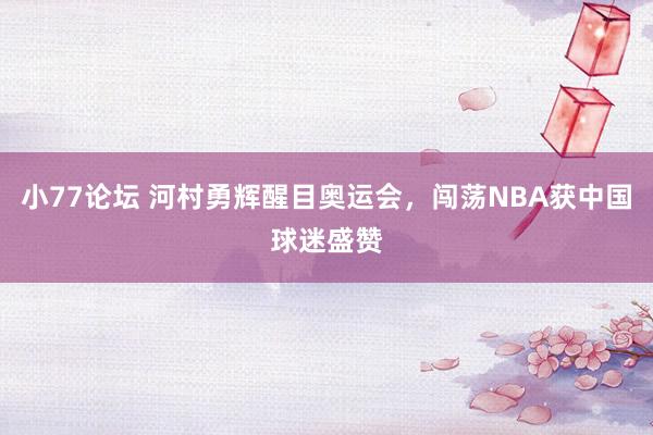 小77论坛 河村勇辉醒目奥运会，闯荡NBA获中国球迷盛赞