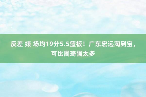 反差 婊 场均19分5.5篮板！广东宏远淘到宝，可比周琦强太多