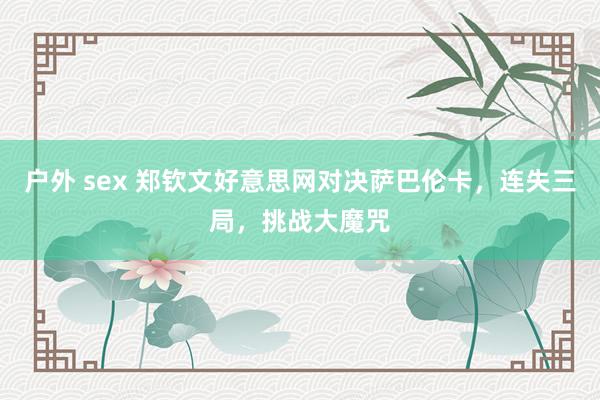 户外 sex 郑钦文好意思网对决萨巴伦卡，连失三局，挑战大魔咒