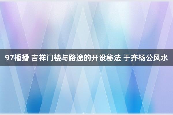 97播播 吉祥门楼与路途的开设秘法 于齐杨公风水