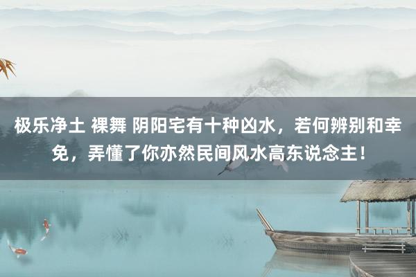 极乐净土 裸舞 阴阳宅有十种凶水，若何辨别和幸免，弄懂了你亦然民间风水高东说念主！