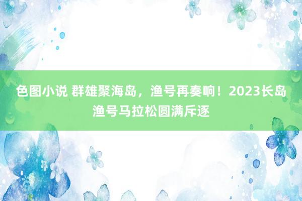 色图小说 群雄聚海岛，渔号再奏响！2023长岛渔号马拉松圆满斥逐