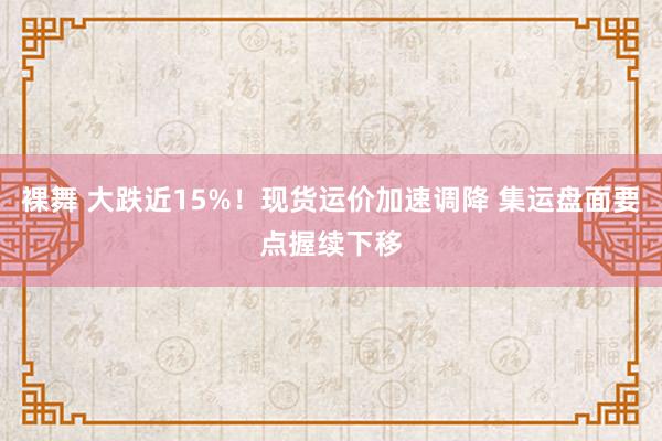 裸舞 大跌近15%！现货运价加速调降 集运盘面要点握续下移