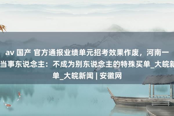 av 国产 官方通报业绩单元招考效果作废，河南一地招聘风云当事东说念主：不成为别东说念主的特殊买单_大皖新闻 | 安徽网