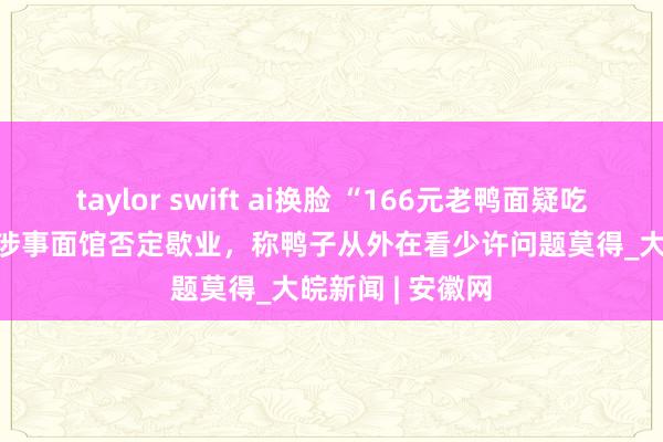 taylor swift ai换脸 “166元老鸭面疑吃出腐鼠”跟踪 | 涉事面馆否定歇业，称鸭子从外在看少许问题莫得_大皖新闻 | 安徽网