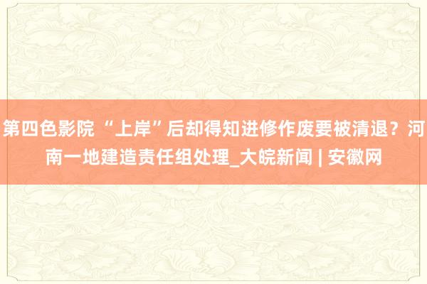 第四色影院 “上岸”后却得知进修作废要被清退？河南一地建造责任组处理_大皖新闻 | 安徽网