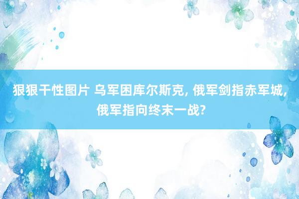 狠狠干性图片 乌军困库尔斯克， 俄军剑指赤军城， 俄军指向终末一战?