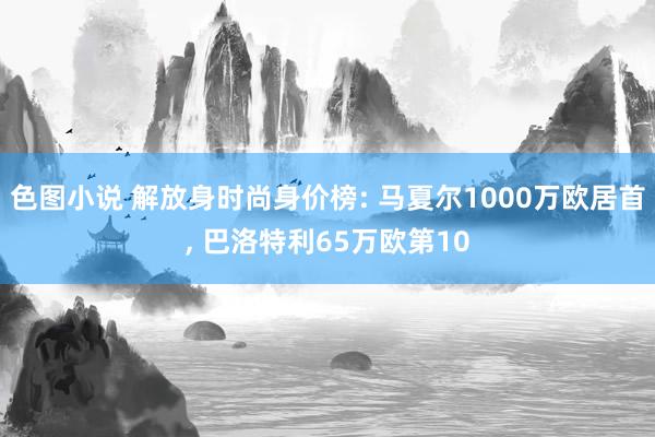 色图小说 解放身时尚身价榜: 马夏尔1000万欧居首， 巴洛特利65万欧第10