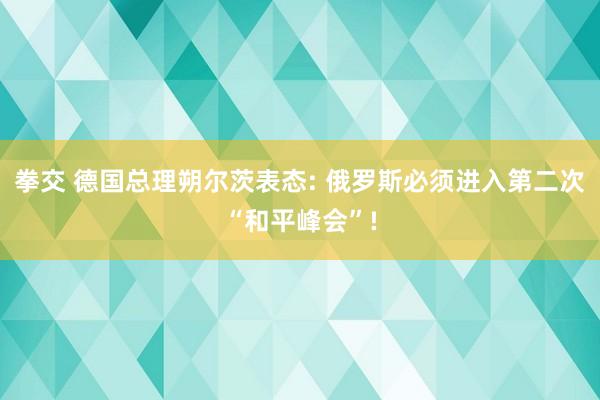 拳交 德国总理朔尔茨表态: 俄罗斯必须进入第二次“和平峰会”!