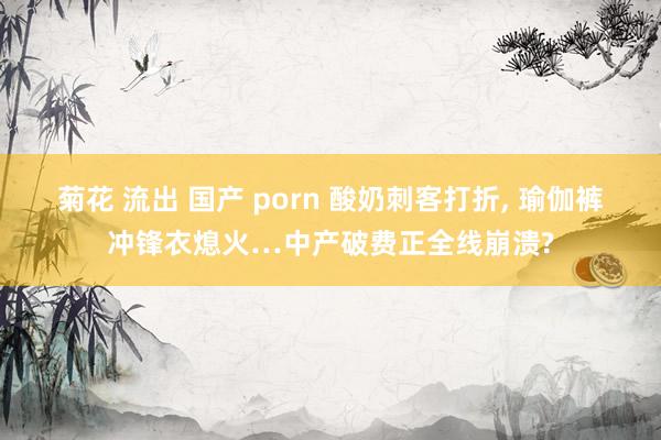 菊花 流出 国产 porn 酸奶刺客打折， 瑜伽裤冲锋衣熄火…中产破费正全线崩溃?