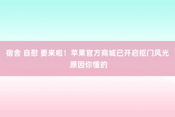 宿舍 自慰 要来啦！苹果官方商城已开启抠门风光 原因你懂的