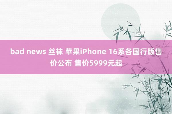 bad news 丝袜 苹果iPhone 16系各国行版售价公布 售价5999元起