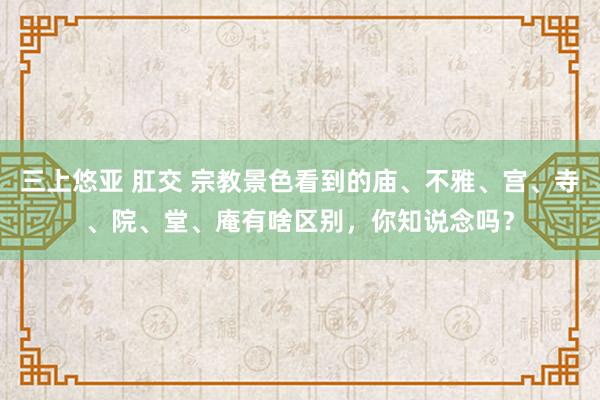 三上悠亚 肛交 宗教景色看到的庙、不雅、宫、寺、院、堂、庵有啥区别，你知说念吗？