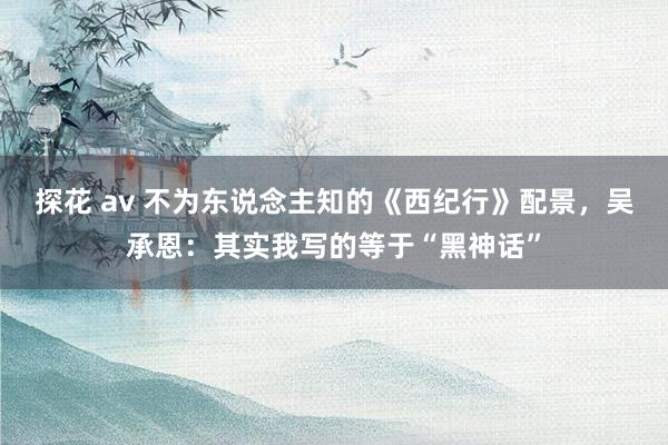 探花 av 不为东说念主知的《西纪行》配景，吴承恩：其实我写的等于“黑神话”