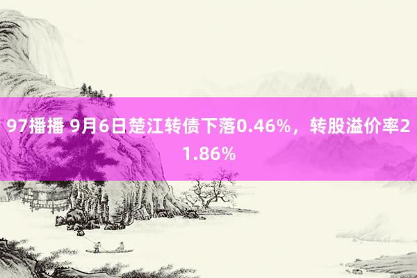 97播播 9月6日楚江转债下落0.46%，转股溢价率21.86%