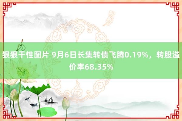 狠狠干性图片 9月6日长集转债飞腾0.19%，转股溢价率68.35%