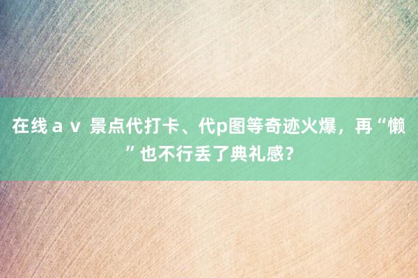 在线ａｖ 景点代打卡、代p图等奇迹火爆，再“懒”也不行丢了典礼感？