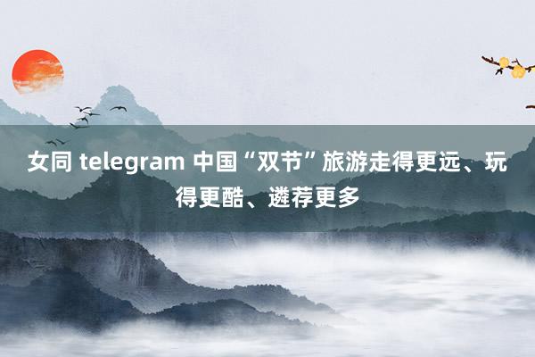 女同 telegram 中国“双节”旅游走得更远、玩得更酷、遴荐更多