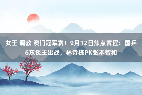 女王 调教 澳门冠军赛！9月12日焦点赛程：国乒6东谈主出战，林诗栋PK张本智和