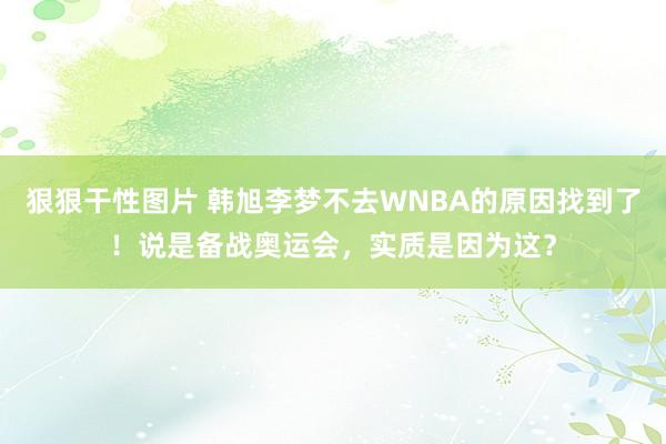 狠狠干性图片 韩旭李梦不去WNBA的原因找到了！说是备战奥运会，实质是因为这？