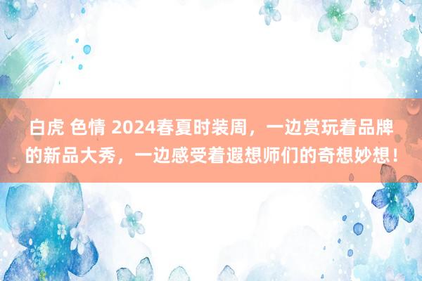 白虎 色情 2024春夏时装周，一边赏玩着品牌的新品大秀，一边感受着遐想师们的奇想妙想！