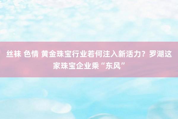 丝袜 色情 黄金珠宝行业若何注入新活力？罗湖这家珠宝企业乘“东风”