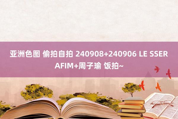 亚洲色图 偷拍自拍 240908+240906 LE SSERAFIM+周子瑜 饭拍~