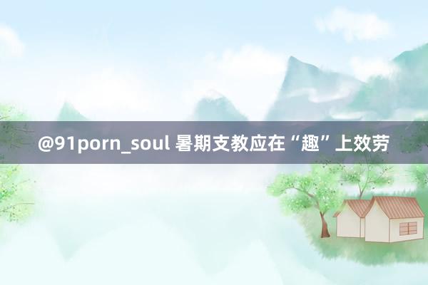 @91porn_soul 暑期支教应在“趣”上效劳