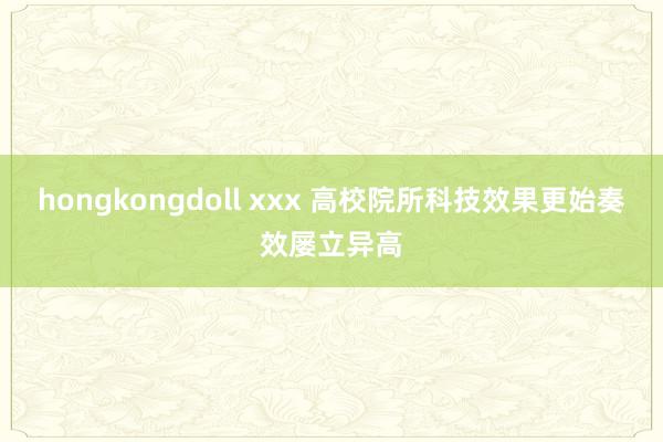 hongkongdoll xxx 高校院所科技效果更始奏效屡立异高