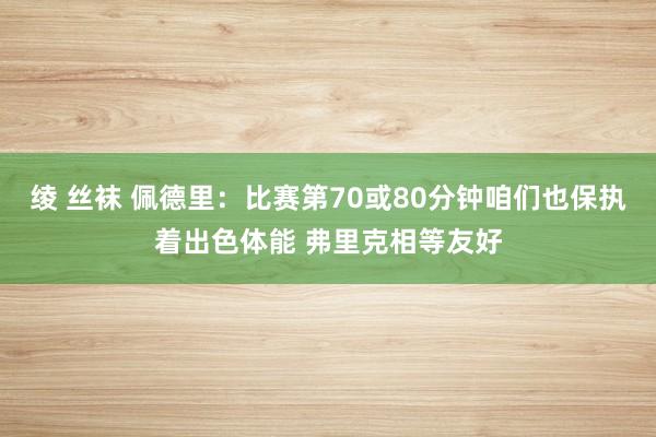 绫 丝袜 佩德里：比赛第70或80分钟咱们也保执着出色体能 弗里克相等友好