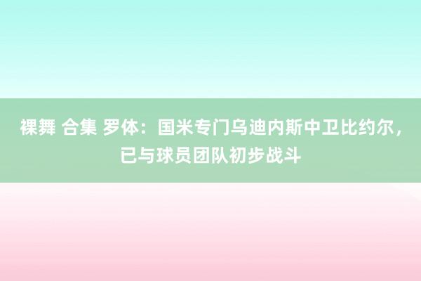 裸舞 合集 罗体：国米专门乌迪内斯中卫比约尔，已与球员团队初步战斗