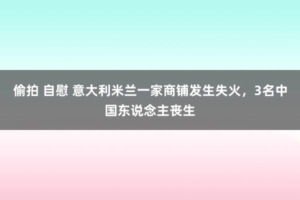 偷拍 自慰 意大利米兰一家商铺发生失火，3名中国东说念主丧生