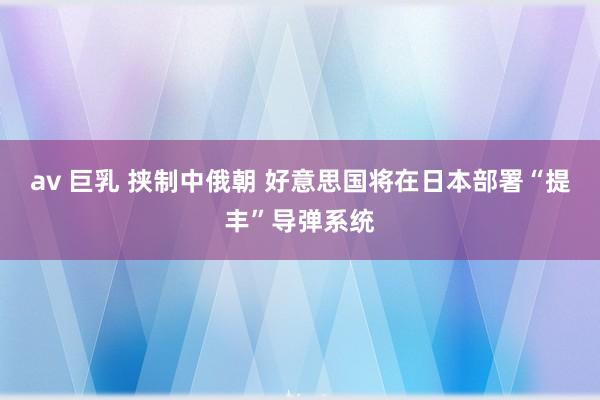 av 巨乳 挟制中俄朝 好意思国将在日本部署“提丰”导弹系统