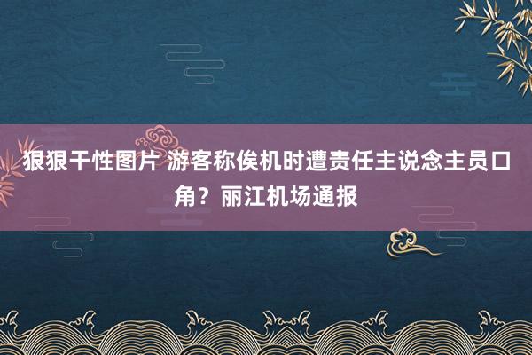 狠狠干性图片 游客称俟机时遭责任主说念主员口角？丽江机场通报