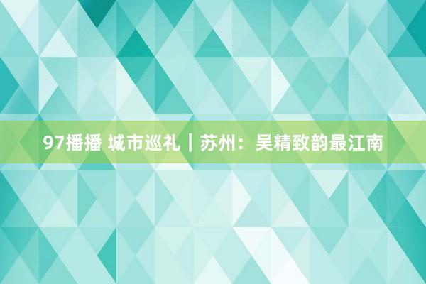 97播播 城市巡礼｜苏州：吴精致韵最江南