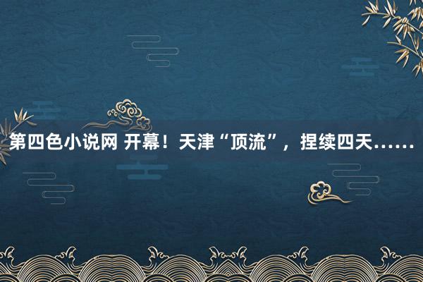 第四色小说网 开幕！天津“顶流”，捏续四天……