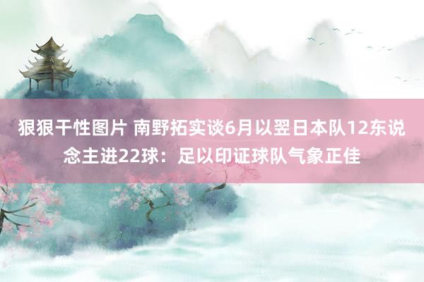 狠狠干性图片 南野拓实谈6月以翌日本队12东说念主进22球：足以印证球队气象正佳