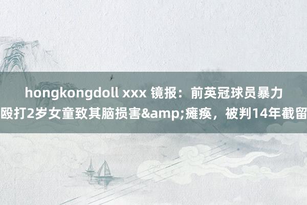 hongkongdoll xxx 镜报：前英冠球员暴力殴打2岁女童致其脑损害&瘫痪，被判14年截留