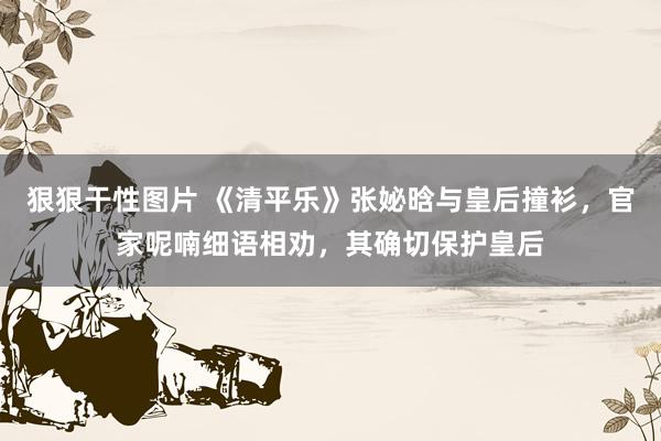 狠狠干性图片 《清平乐》张妼晗与皇后撞衫，官家呢喃细语相劝，其确切保护皇后