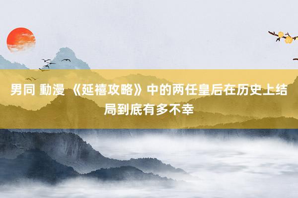 男同 動漫 《延禧攻略》中的两任皇后在历史上结局到底有多不幸