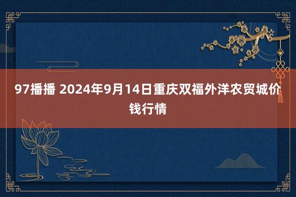 97播播 2024年9月14日重庆双福外洋农贸城价钱行情