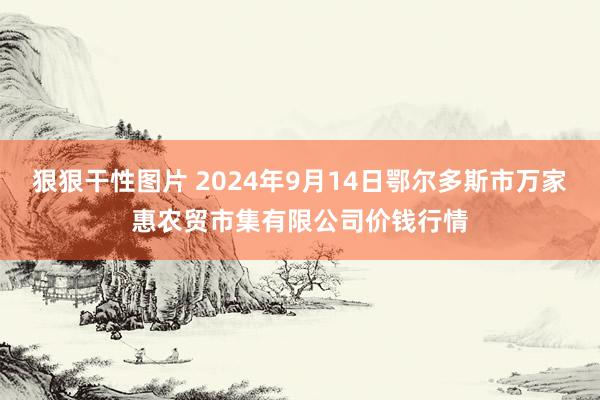 狠狠干性图片 2024年9月14日鄂尔多斯市万家惠农贸市集有限公司价钱行情