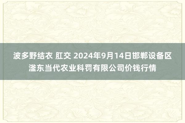 波多野结衣 肛交 2024年9月14日邯郸设备区滏东当代农业科罚有限公司价钱行情