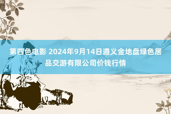 第四色电影 2024年9月14日遵义金地盘绿色居品交游有限公司价钱行情