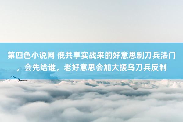 第四色小说网 俄共享实战来的好意思制刀兵法门，会先给谁，老好意思会加大援乌刀兵反制