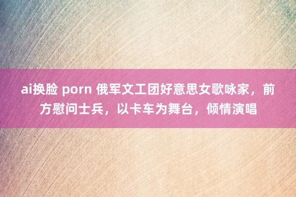 ai换脸 porn 俄军文工团好意思女歌咏家，前方慰问士兵，以卡车为舞台，倾情演唱