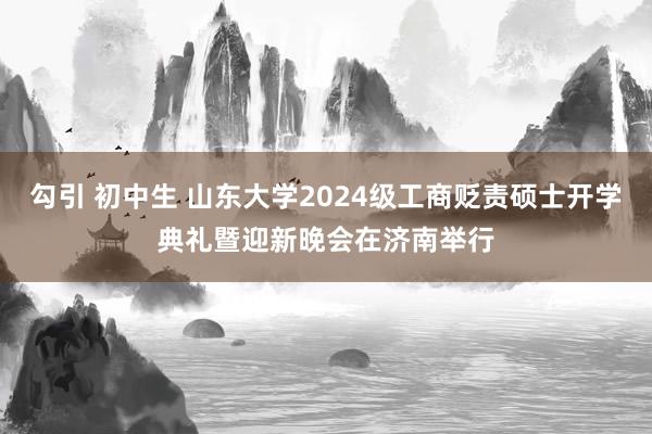 勾引 初中生 山东大学2024级工商贬责硕士开学典礼暨迎新晚会在济南举行