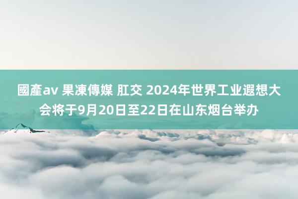 國產av 果凍傳媒 肛交 2024年世界工业遐想大会将于9月20日至22日在山东烟台举办