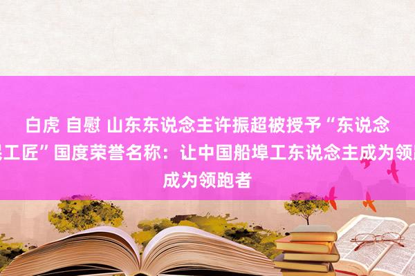 白虎 自慰 山东东说念主许振超被授予“东说念主民工匠”国度荣誉名称：让中国船埠工东说念主成为领跑者